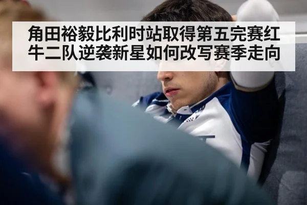 角田裕毅比利时站取得第五完赛红牛二队逆袭新星如何改写赛季走向